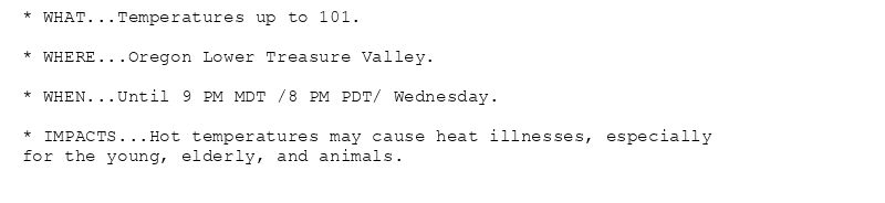 * WHAT...Temperatures up to 101.

* WHERE...Oregon Lower Treasure Valley.

* WHEN...Until 9 PM MDT /8 PM PDT/ Wednesday.

* IMPACTS...Hot temperatures may cause heat illnesses, especially
for the young, elderly, and animals.