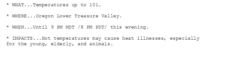 * WHAT...Temperatures up to 101.

* WHERE...Oregon Lower Treasure Valley.

* WHEN...Until 9 PM MDT /8 PM PDT/ this evening.

* IMPACTS...Hot temperatures may cause heat illnesses, especially
for the young, elderly, and animals.