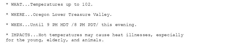 * WHAT...Temperatures up to 102.

* WHERE...Oregon Lower Treasure Valley.

* WHEN...Until 9 PM MDT /8 PM PDT/ this evening.

* IMPACTS...Hot temperatures may cause heat illnesses, especially
for the young, elderly, and animals.