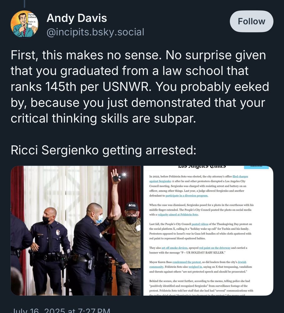 Andy Davis
@incipits.bsky.social

First, this makes no sense. No surprise given that you graduated from a law school that ranks 145th per USNWR. You probably eeked by, because you just demonstrated that your critical thinking skills are subpar.
Ricci Sergienko getting arrested:

Picture of me being arrested and news except 