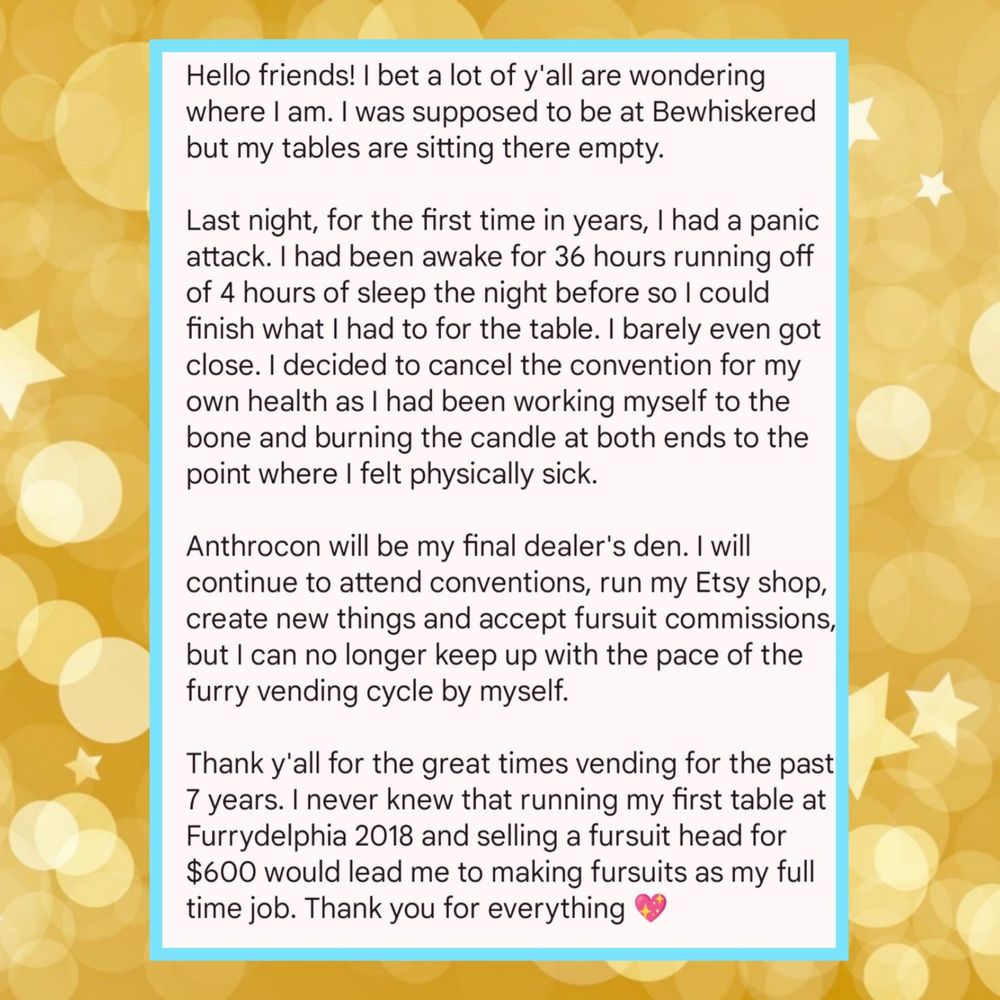 Hello friends! I bet a lot of y'all are wondering where I am. I was supposed to be at Bewhiskered but my tables are sitting there empty. 

Last night, for the first time in years, I had a panic attack. I had been awake for 36 hours running off of 4 hours of sleep the night before so I could finish what I had to for the table. I barely even got close. I decided to cancel the convention for my own health as I had been working myself to the bone and burning the candle at both ends to the point where I felt physically sick.

Anthrocon will be my final dealer's den. I will continue to attend conventions, run my Etsy shop, create new things and accept fursuit commissions, but I can no longer keep up with the pace of the furry vending cycle by myself.

Thank y'all for the great times vending for the past 7 years. I never knew that running my first table at Furrydelphia 2018 and selling a fursuit head for $600 would lead me to making fursuits as my full time job. Thank you for everything 💖