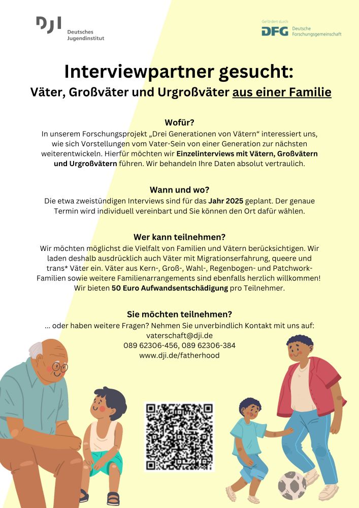 Deutsches Jugendinstitut


Interviewpartner gesucht:

Väter, Großväter und Urgroßväter aus einer Familie

Wofür?

In unserem Forschungsprojekt „Drei Generationen von Vätern" interessiert uns, wie sich Vorstellungen vom Vater-Sein von einer Generation zur nächsten weiterentwickeln. Hierfür möchten wir Einzelinterviews mit Vätern, Großvätern und Urgroßvätern führen. Wir behandeln Ihre Daten absolut vertraulich.

Wann und wo?

Sie möchten teilnehmen?

Die etwa zweistündigen Interviews sind für das Jahr 2025 geplant. Der genaue Termin wird individuell vereinbart und Sie können den Ort dafür wählen.

Wer kann teilnehmen? Wir möchten möglichst die Vielfalt von Familien und Vätern berücksichtigen. Wir laden deshalb ausdrücklich auch Väter mit Migrationserfahrung, queere und trans* Väter ein. Väter aus Kern-, Groß-, Wahl-, Regenbogen- und Patchwork- Familien sowie weitere Familienarrangements sind ebenfalls herzlich willkommen! Wir bieten 50 Euro Aufwandsentschädigung pro Teilnehmer.

... oder haben weitere Fragen? Nehmen Sie unverbindlich Kontakt mit uns auf: vaterschaft@dji.de 
089 62306-456, 
089 62306-384 
www.dji.de/fatherhood