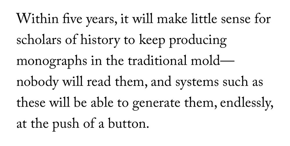 Within five years, it will make little sense for scholars of history to keep producing monographs in the traditional mold — nobody will read them, and systems such as these will be able to generate them, endlessly, at the push of a button.
