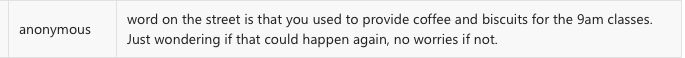 anonymous
word on the street is that you used to provide coffee and biscuits for the 9am classes.
Just wondering if that could happen again, no worries if not.