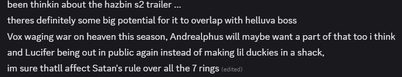 Discord message screenshot, saying:

been thinkin about the hazbin s2 trailer ...
theres definitely some big potential for it to overlap with helluva boss
Vox waging war on heaven this season, Andrealphus will maybe want a part of that too i think
and Lucifer being out in public again instead of making lil duckies in a shack,
im sure thatll affect Satan's rule over all the 7 rings