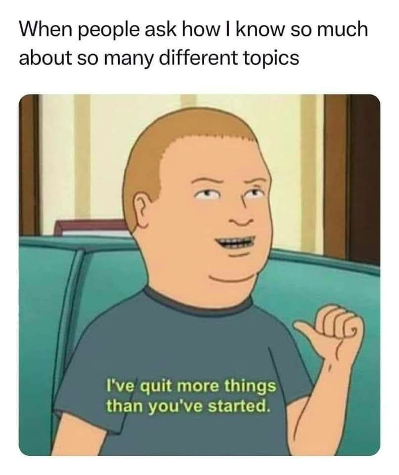 "when people ask how I know so much about so many different topics"

a screenshot of bobby hill gesturing to his chest saying, "I've quit more things than you've started."