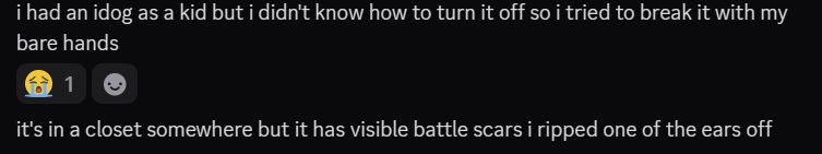 discord screencap of me saying "i had an idog as a kid but i didn't know how to turn it off so i tried to break it with my bare hands
it's in a closet somewhere but it has visible battle scars i ripped one of the ears off"