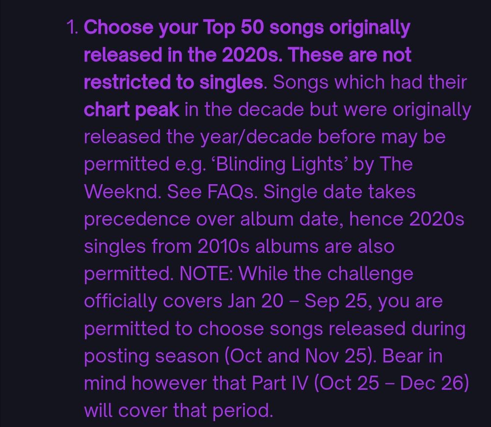Choose your Top 50 songs originally released in the 2020s. These are not restricted to singles. Songs which had their chart peak in the decade but were originally released the year/decade before may be permitted e.g. ‘Blinding Lights’ by The Weeknd. See FAQs. Single date takes precedence over album date, hence 2020s singles from 2010s albums are also permitted. NOTE: While the challenge officially covers Jan 20 – Sep 25, you are permitted to choose songs released during posting season (Oct and Nov 25). Bear in mind however that Part IV (Oct 25 – Dec 26) will cover that period.