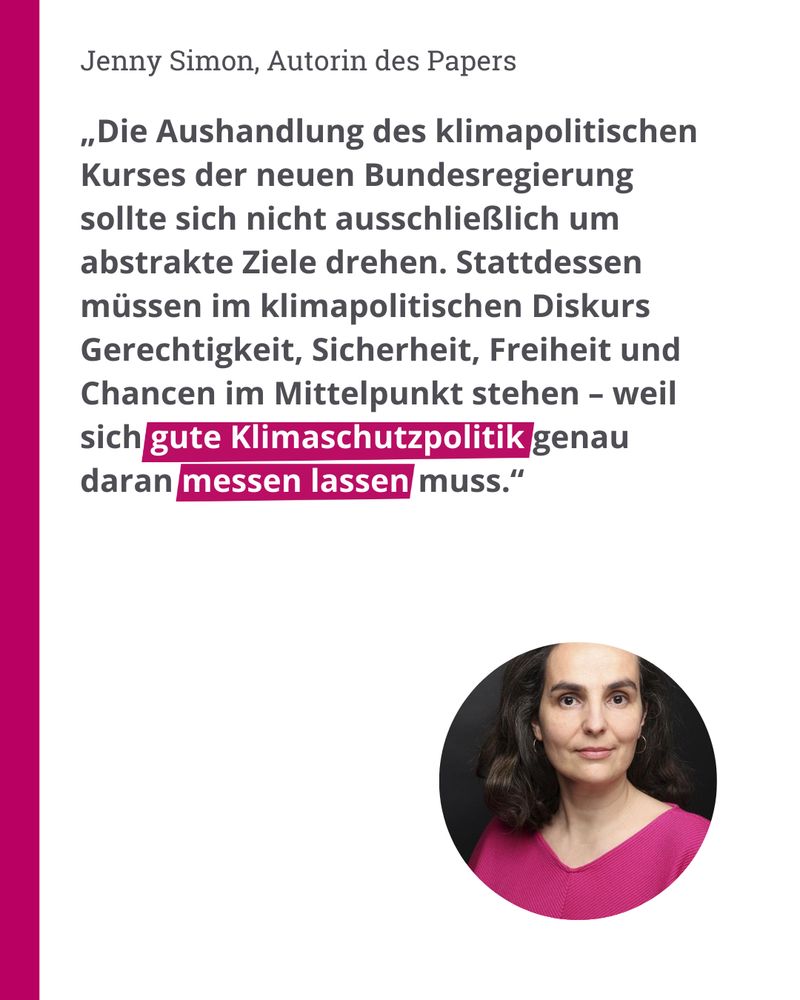 Zitat Autorin Jenny Simon: „Die Aushandlung des klimapolitischen Kurses der neuen Bundesregierung sollte sich nicht ausschließlich um abstrakte Ziele drehen. Stattdessen müssen im klimapolitischen Diskurs Gerechtigkeit, Sicherheit, Freiheit und Chancen im Mittelpunkt stehen – weil sich gute Klimaschutzpolitik genau daran messen lassen muss.“