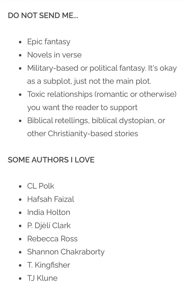 Screenshot that reads

DO NOT SEND ME...

Epic fantasy

Novels in verse

Military-based or political fantasy. It's okay as a subplot, just not the main plot.

Toxic relationships (romantic or otherwise) you want the reader to support

Biblical retellings, biblical dystopian, or other Christianity-based stories

SOME AUTHORS I LOVE

CL Polk
Hafsah Faizal
India Holton
P. Djèlí Clark
Rebecca Ross
Shannon Chakraborty
T. Kingfisher
TJ Klune