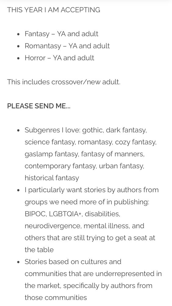Screenshot that reads:

THIS YEAR I AM ACCEPTING

Fantasy – YA and adult
Romantasy – YA and adult
Horror – YA and adult
This includes crossover/new adult.

PLEASE SEND ME...

Subgenres I love: gothic, dark fantasy, science fantasy, romantasy, cozy fantasy, gaslamp fantasy, fantasy of manners, contemporary fantasy, urban fantasy, historical fantasy

I particularly want stories by authors from groups we need more of in publishing: BIPOC, LGBTQIA+, disabilities, neurodivergence, mental illness, and others that are still trying to get a seat at the table

Stories based on cultures and communities that are underrepresented in the market, specifically by authors from those communities