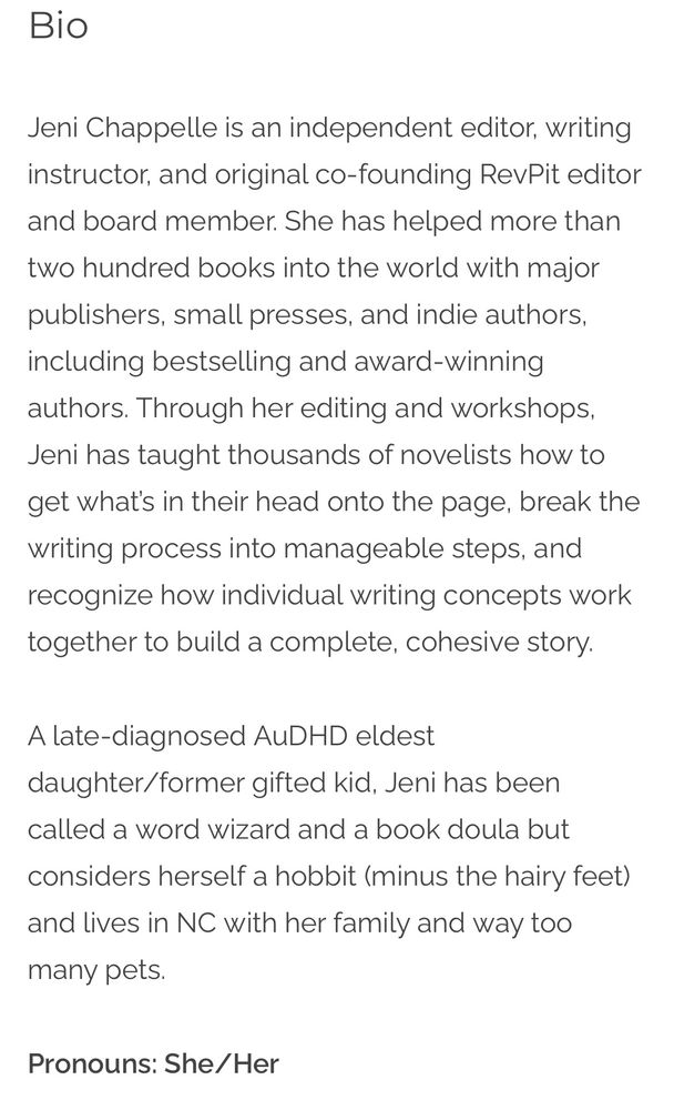 Screenshot that reads:

Bio

Jeni Chappelle is an independent editor, writing instructor, and original co-founding RevPit editor and board member. She has helped more than two hundred books into the world with major publishers, small presses, and indie authors, including bestselling and award-winning authors. Through her editing and workshops, Jeni has taught thousands of novelists how to get what’s in their head onto the page, break the writing process into manageable steps, and recognize how individual writing concepts work together to build a complete, cohesive story.

A late-diagnosed AuDHD eldest daughter/former gifted kid, Jeni has been called a word wizard and a book doula but considers herself a hobbit (minus the hairy feet) and lives in NC with her family and way too many pets.

Pronouns: She/Her