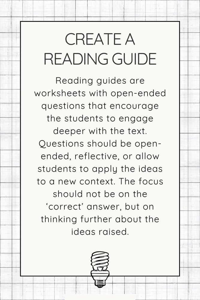 Create a reading guide. Reading guides are worksheets with open-ended questions that encourage the students to engage deeper with the text. Questions should be open-ended, reflective, or allow students to apply the ideas to a new context. The focus should not be on the ‘correct’ answer, but on thinking further about the ideas raised.