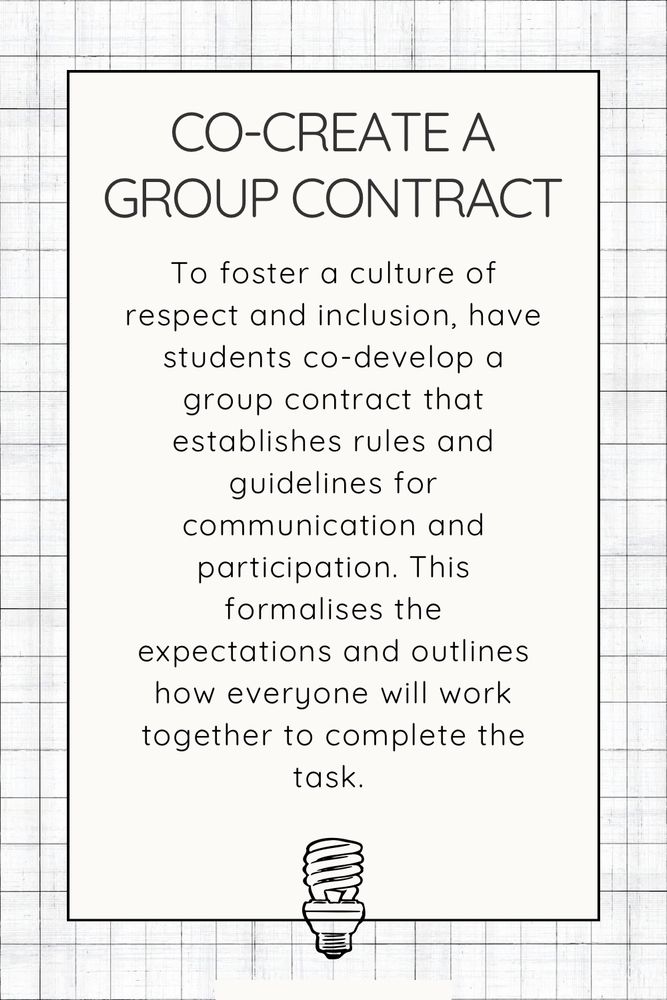 Co-create a group contract. To foster a culture of respect and inclusion, have students co-develop a group contract that establishes rules and guidelines for communication and participation. This formalises the expectations and outlines how everyone will work together to complete the task. 