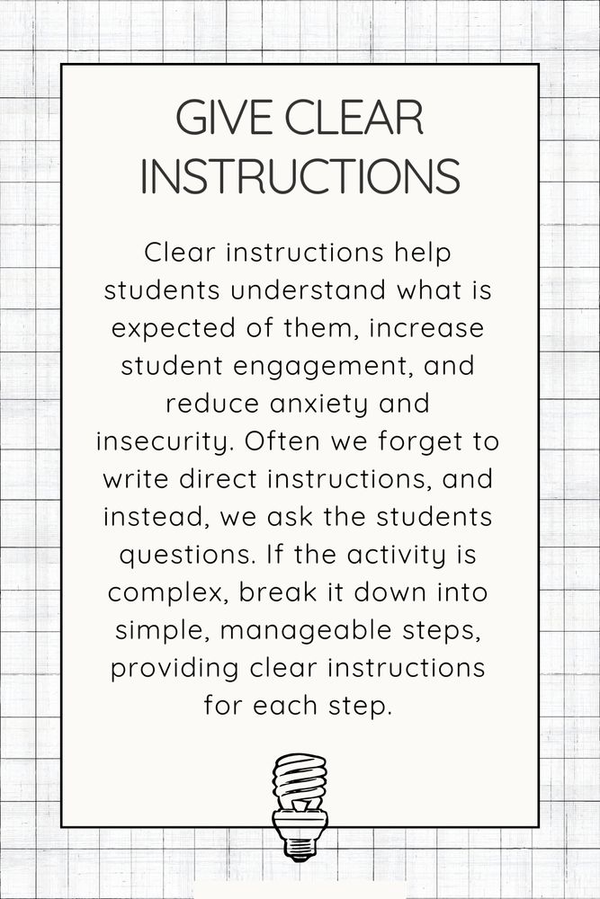 Give clear instructions. Clear instructions help students understand what is expected of them, increase student engagement, and reduce anxiety and insecurity. Often we forget to write direct instructions, and instead, we ask the students questions. If the activity is complex, break it down into simple, manageable steps, providing clear instructions for each step.