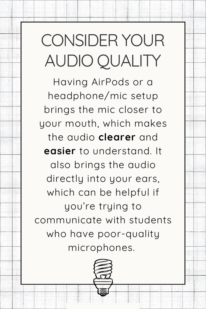 Consider your audio quality. Having AirPods or a headphone/mic setup brings the mic closer to your mouth, which makes the audio clearer and easier to understand. It also brings the audio directly into your ears, which can be helpful if you’re trying to communicate with students who have poor-quality microphones. 