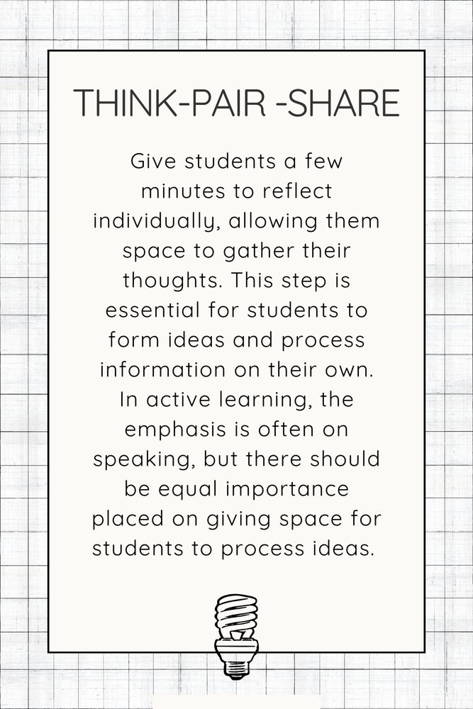 Think-pair -share: Give students a few minutes to reflect individually, allowing them space to gather their thoughts. This step is essential for students to form ideas and process information on their own. In active learning, the emphasis is often on speaking, but there should be equal importance placed on giving space for students to process ideas. 