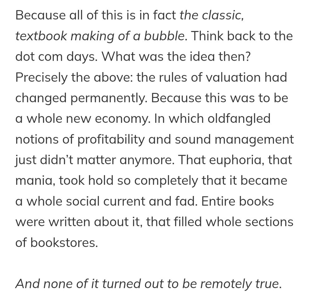 Because all of this is in fact the classic, textbook making of a bubble. Think back to the dot com days. What was the idea then? Precisely the above: the rules of valuation had changed permanently. Because this was to be a whole new economy. In which oldfangled notions of profitability and sound management just didn’t matter anymore. That euphoria, that mania, took hold so completely that it became a whole social current and fad. Entire books were written about it, that filled whole sections of bookstores.

And none of it turned out to be remotely true.