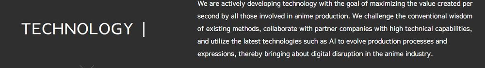 We are actively developing technology with the goal of maximizing the value created per second by all those involved in anime production. We challenge the conventional wisdom of existing methods, collaborate with partner companies with high technical capabilities, and utilize the latest technologies such as AI to evolve production processes and expressions, thereby bringing about digital disruption in the anime industry.