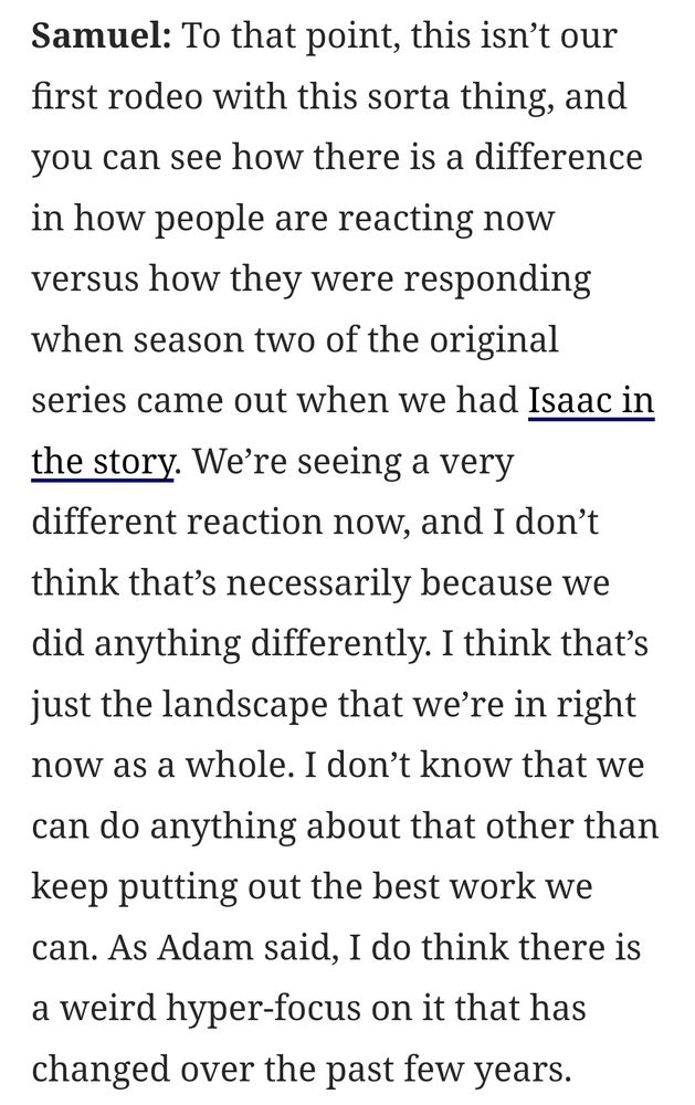 Samuel: To that point, this isn't our first rodeo with this sorta thing, and you can see how there is a difference in how people are reacting now versus how they were responding when season two of the original series came out when we had Isaac in the story. We're seeing a very different reaction now, and I don't think that's necessarily because we did anything differently. I think that's just the landscape that we`re in right now as a whole. I don't know that we can do anything about that other than keep putting out the best work we can. As Adam said, I do think there is a weird hyper-focus on it that has changed over the past few years.