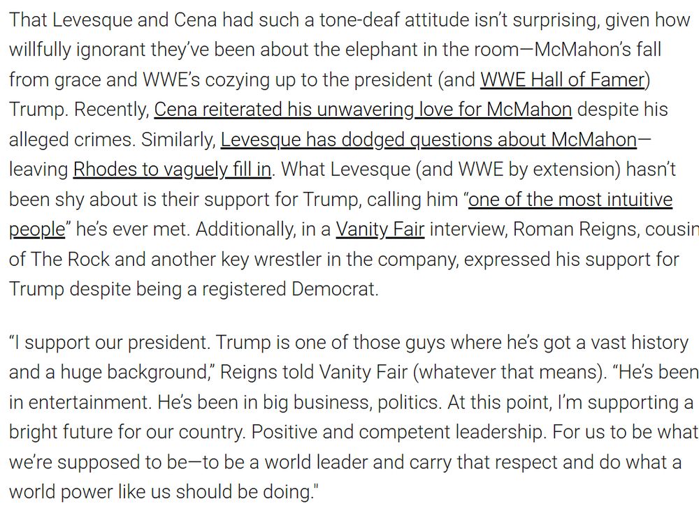 That Levesque and Cena had such a tone-deaf attitude isn’t surprising, given how willfully ignorant they’ve been about the elephant in the room—McMahon’s fall from grace and WWE’s cozying up to the president (and WWE Hall of Famer) Trump. Recently, Cena reiterated his unwavering love for McMahon despite his alleged crimes. Similarly, Levesque has dodged questions about McMahon—leaving Rhodes to vaguely fill in. What Levesque (and WWE by extension) hasn’t been shy about is their support for Trump, calling him “one of the most intuitive people” he’s ever met. Additionally, in a Vanity Fair interview, Roman Reigns, cousin of The Rock and another key wrestler in the company, expressed his support for Trump despite being a registered Democrat.

“I support our president. Trump is one of those guys where he’s got a vast history and a huge background,” Reigns told Vanity Fair (whatever that means). “He’s been in entertainment. He’s been in big business, politics. At this point, I’m supporting a bright future for our country. Positive and competent leadership. For us to be what we’re supposed to be—to be a world leader and carry that respect and do what a world power like us should be doing."