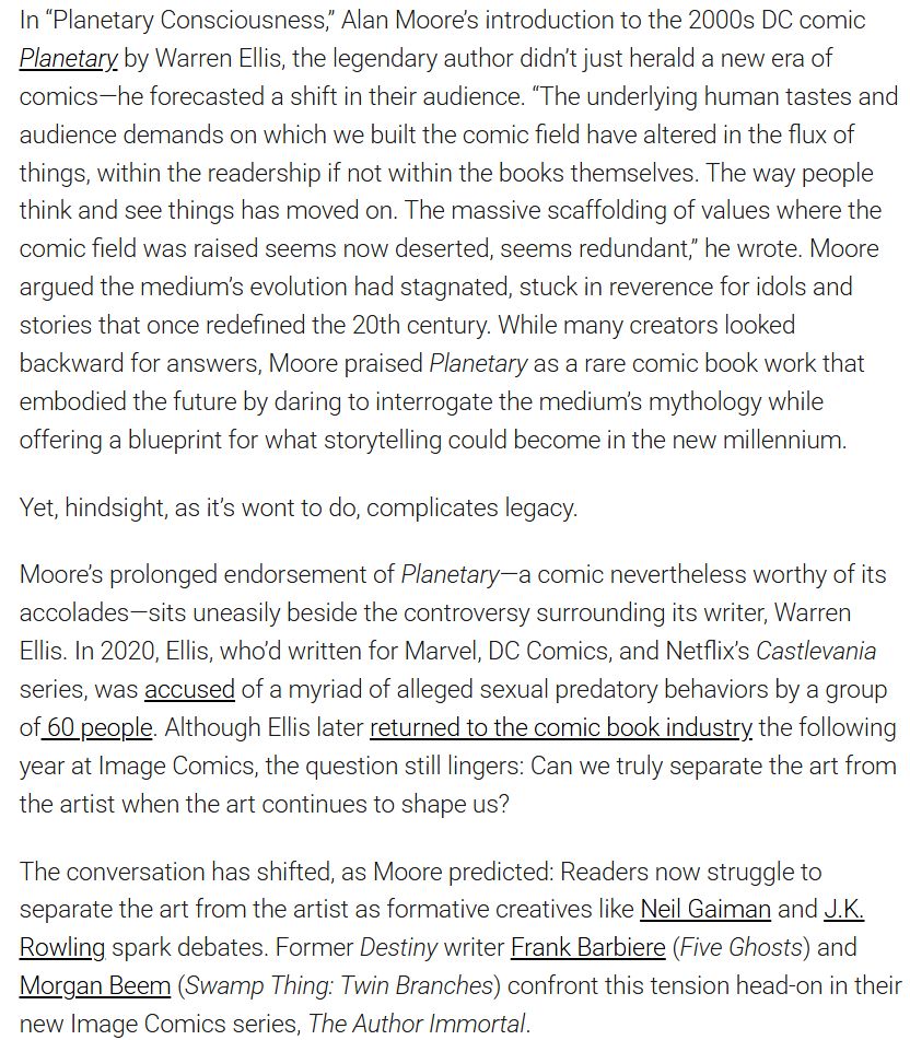In “Planetary Consciousness,” Alan Moore’s introduction to the 2000s DC comic Planetary by Warren Ellis, the legendary author didn’t just herald a new era of comics—he forecasted a shift in their audience. “The underlying human tastes and audience demands on which we built the comic field have altered in the flux of things, within the readership if not within the books themselves. The way people think and see things has moved on. The massive scaffolding of values where the comic field was raised seems now deserted, seems redundant,” he wrote. Moore argued the medium’s evolution had stagnated, stuck in reverence for idols and stories that once redefined the 20th century. While many creators looked backward for answers, Moore praised Planetary as a rare comic book work that embodied the future by daring to interrogate the medium’s mythology while offering a blueprint for what storytelling could become in the new millennium. 

Yet, hindsight, as it’s wont to do, complicates legacy. 

Moore’s prolonged endorsement of Planetary—a comic nevertheless worthy of its accolades—sits uneasily beside the controversy surrounding its writer, Warren Ellis. In 2020, Ellis, who’d written for Marvel, DC Comics, and Netflix’s Castlevania series, was accused of a myriad of alleged sexual predatory behaviors by a group of 60 people. Although Ellis later returned to the comic book industry the following year at Image Comics, the question still lingers: Can we truly separate the art from the artist when the art continues to shape us?

The conversation has shifted, as Moore predicted: Readers now struggle to separate the art from the artist as formative creatives like Neil Gaiman and J.K. Rowling spark debates. Former Destiny writer Frank Barbiere (Five Ghosts) and Morgan Beem (Swamp Thing: Twin Branches) confront this tension head-on in their new Image Comics series, The Author Immortal. 