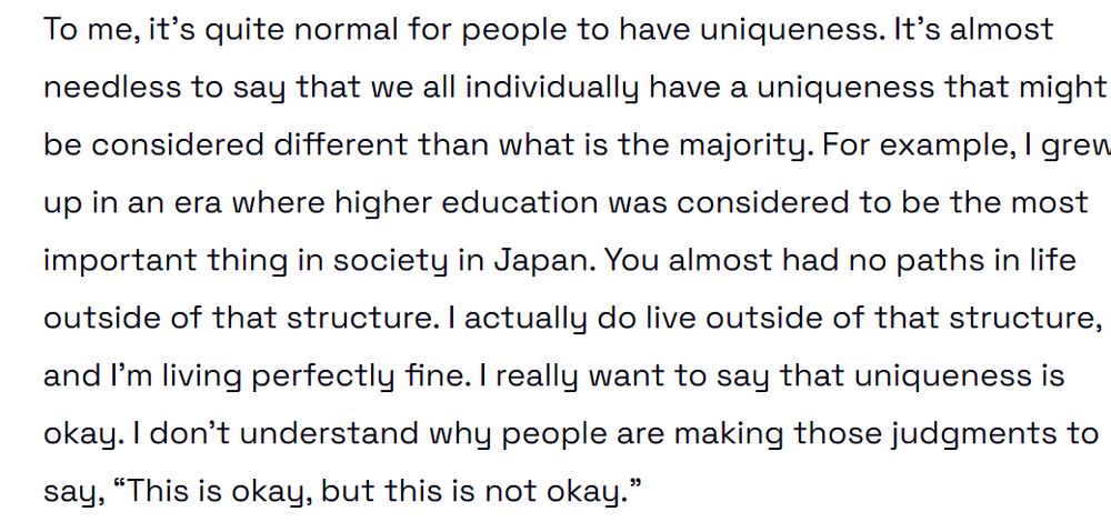 To me, it’s quite normal for people to have uniqueness. It’s almost needless to say that we all individually have a uniqueness that might be considered different than what is the majority. For example, I grew up in an era where higher education was considered to be the most important thing in society in Japan. You almost had no paths in life outside of that structure. I actually do live outside of that structure, and I’m living perfectly fine. I really want to say that uniqueness is okay. I don’t understand why people are making those judgments to say, “This is okay, but this is not okay.”

