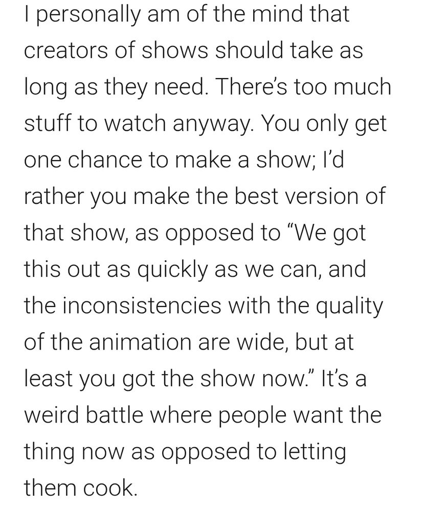 I personally am of the mind that creators of shows should take as long as they need. There’s too much stuff to watch anyway. You only get one chance to make a show; I’d rather you make the best version of that show, as opposed to “We got this out as quickly as we can, and the inconsistencies with the quality of the animation are wide, but at least you got the show now.” It’s a weird battle where people want the thing now as opposed to letting them cook. 