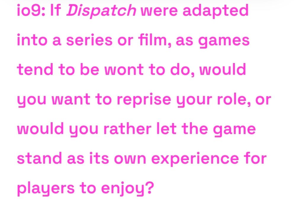 io9: If Dispatch were adapted into a series or film, as games tend to be wont to do, would you want to reprise your role, or would you rather let the game stand as its own experience for players to enjoy?