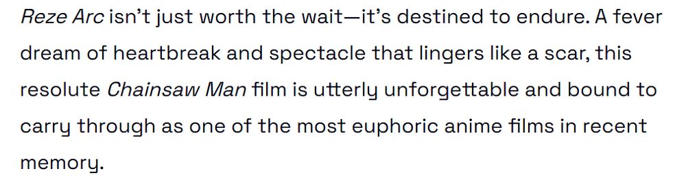 Reze Arc isn’t just worth the wait—it’s destined to endure. A fever dream of heartbreak and spectacle that lingers like a scar, this resolute Chainsaw Man film is utterly unforgettable and bound to carry through as one of the most euphoric anime films in recent memory.