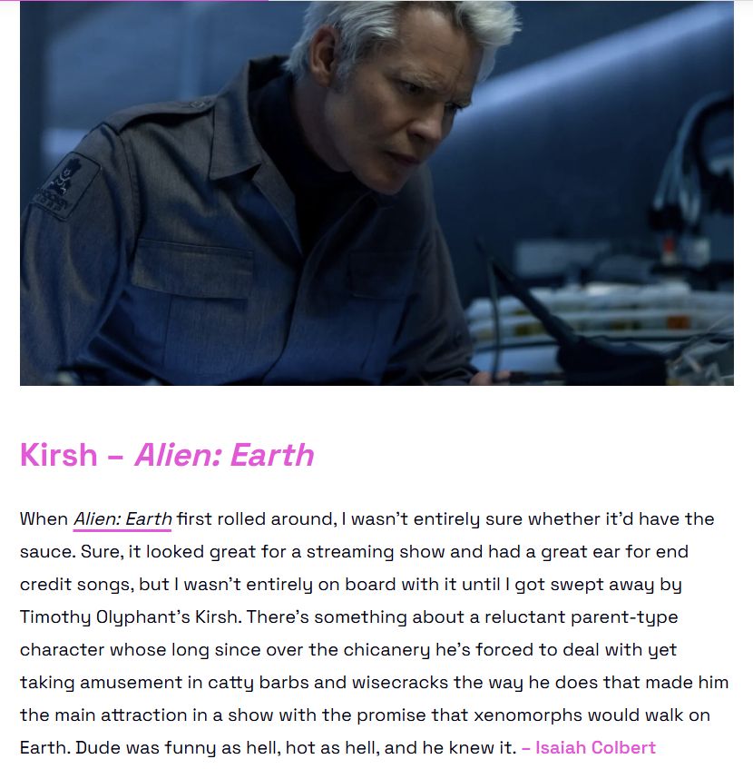 Kirsh – Alien: Earth
When Alien: Earth first rolled around, I wasn’t entirely sure whether it’d have the sauce. Sure, it looked great for a streaming show and had a great ear for end credit songs, but I wasn’t entirely on board with it until I got swept away by Timothy Olyphant’s Kirsh. There’s something about a reluctant parent-type character whose long since over the chicanery he’s forced to deal with yet taking amusement in catty barbs and wisecracks the way he does that made him the main attraction in a show with the promise that xenomorphs would walk on Earth. Dude was funny as hell, hot as hell, and he knew it. – Isaiah Colbert
