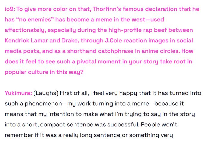 o9: To give more color on that, Thorfinn’s famous declaration that he has “no enemies” has become a meme in the west—used affectionately, especially during the high-profile rap beef between Kendrick Lamar and Drake, through J.Cole reaction images in social media posts, and as a shorthand catchphrase in anime circles. How does it feel to see such a pivotal moment in your story take root in popular culture in this way?

Yukimura: (Laughs) First of all, I feel very happy that it has turned into such a phenomenon—my work turning into a meme—because it means that my intention to make what I’m trying to say in the story into a short, compact sentence was successful. People won’t remember if it was a really long sentence or something very complicated.