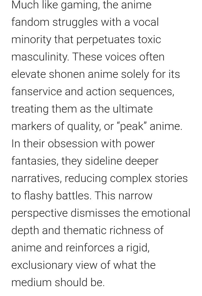 Much like gaming, the anime fandom struggles with a vocal minority that perpetuates toxic masculinity. These voices often elevate shonen anime solely for its fanservice and action sequences, treating them as the ultimate markers of quality, or “peak” anime. In their obsession with power fantasies, they sideline deeper narratives, reducing complex stories to flashy battles. This narrow perspective dismisses the emotional depth and thematic richness of anime and reinforces a rigid, exclusionary view of what the medium should be. 
