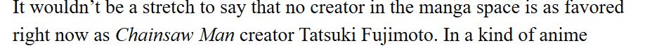 It wouldn’t be a stretch to say that no creator in the manga space is as favored right now as Chainsaw Man creator Tatsuki Fujimoto.