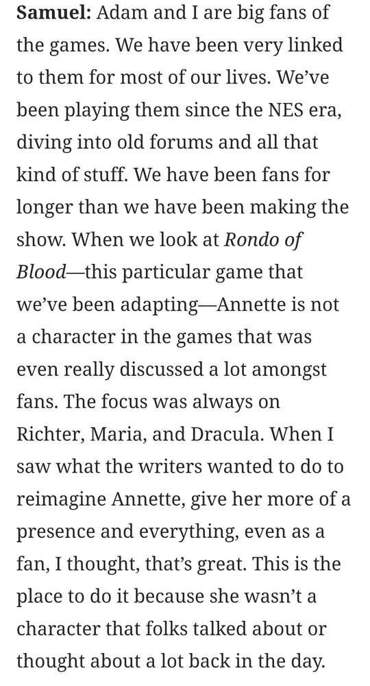 Samuel: Adam and I are big fans of the games. We have been very linked to them for most of our lives. We*ve been playing them since the NES era, diving into old forums and all that kind of stuff. We have been fans for longer than we have been making the show. When we look at Rondo of Blood--this particular game that we`ve been adapting-Annette is not a character in the games that was even really discussed a lot amongst fans. The focus was always on Richter, Maria, and Dracula. When I saw what the writers wanted to do to reimagine Annette, give her more of a presence and everything, even as a fan, I thought, that's great. This is the place to do it because she wasn't a character that folks talked about or thought about a lot back in the day.