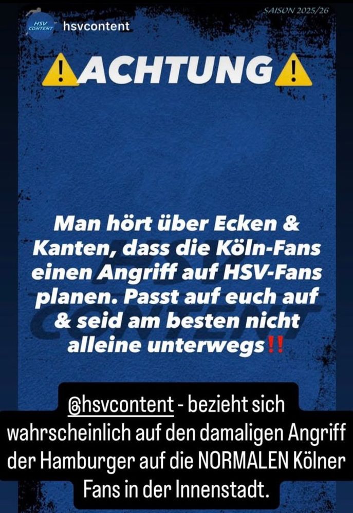 Instagram Story:

SAISON 2025/26
HSV
CONTENT
hsvcontent
A ACHTUNG A
Man hört über Ecken & Kanten, dass die Köln-Fans einen Angriff auf HSV-Fans planen. Passt auf euch auf & seid am besten nicht alleine unterwegs!
Chsvcontent - bezieht sich wahrscheinlich auf den damaligen Angriff der Hamburger auf die NORMALEN Kölner Fans in der Innenstadt.