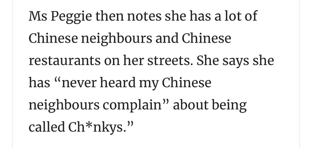Ms Peggie then notes she has a lot of Chinese neighbours and Chinese restaurants on her streets. She says she has "never heard my Chinese neighbours complain" about being called Ch*nkys."