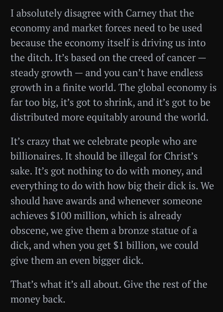 I absolutely disagree with Carney that the economy and market forces need to be used because the economy itself is driving us into the ditch. It’s based on the creed of cancer — steady growth — and you can’t have endless growth in a finite world. The global economy is far too big, it’s got to shrink, and it’s got to be distributed more equitably around the world.

It’s crazy that we celebrate people who are billionaires. It should be illegal for Christ’s sake. It’s got nothing to do with money, and everything to do with how big their dick is. We should have awards and whenever someone achieves $100 million, which is already obscene, we give them a bronze statue of a dick, and when you get $1 billion, we could give them an even bigger dick.

That’s what it’s all about. Give the rest of the money back.