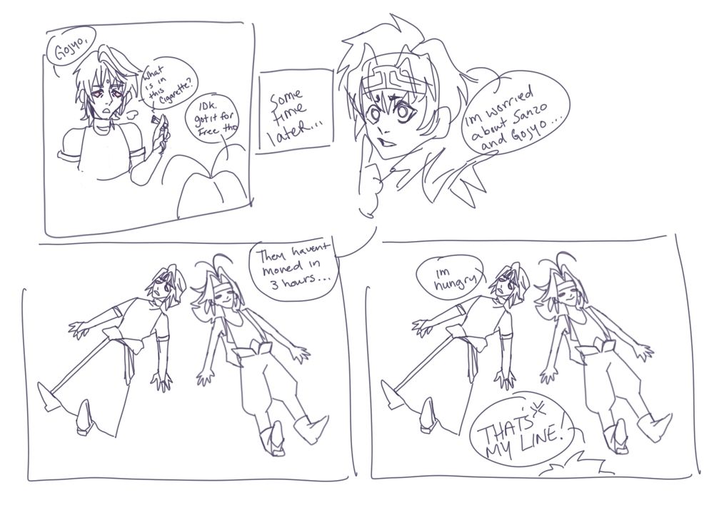 1. sanzo: "gojyo, what is in this cigarette?" gojyo: "idk, it was free tho." 
2. -sometime later-
3. goku: "i'm worried about sanzo and gojyo."
4. goku: "They havent moved in 3 hours" 
5. sanzo: "i'm hungry" goku: "THAT'S MY LINE." 