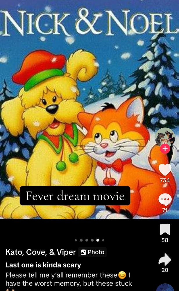 Tiktok screenshot  of “fever dream movies” and it shows a yellow dog with a red hat and an orange and white cat with a red bow. 

Title reads “nick and Noel”
