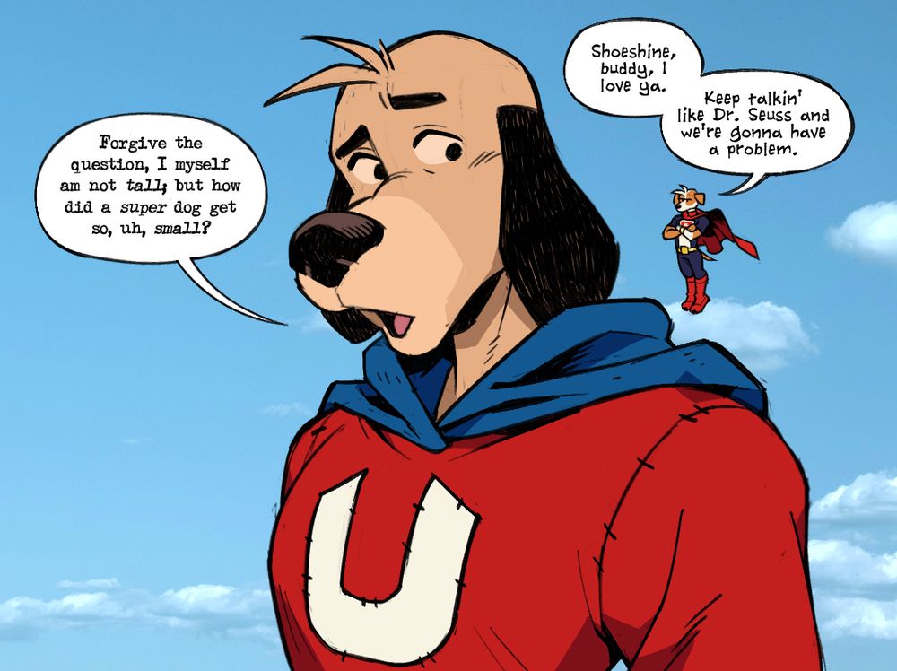 Underdog and TJ floating midair in the sky, TJ hovering above his shoulder.
Underdog: "Forgive the question, I myself am not tall; but how did a super dog get so, uh, small?"
TJ: "Shoeshine, buddy, I love ya. Keep talkin' like Dr. Seuss and we're gonna have a problem."