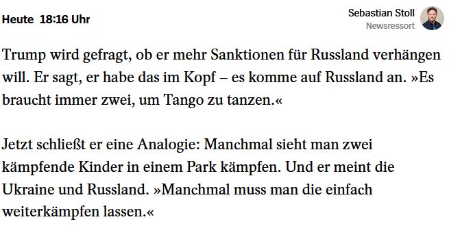 Trump wird gefragt, ob er mehr Sanktionen für Russland verhängen will. Er sagt, er habe das im Kopf – es komme auf Russland an. »Es braucht immer zwei, um Tango zu tanzen.«

Quelle: https://www.spiegel.de/ausland/friedrich-merz-trifft-donald-trump-so-verlaeuft-der-antrittsbesuch-in-washington-a-469524fc-4b35-4b8e-8fb8-1a93d2a873d9

Jetzt schließt er eine Analogie: Manchmal sieht man zwei kämpfende Kinder in einem Park kämpfen. Und er meint die Ukraine und Russland. »Manchmal muss man die einfach weiterkämpfen lassen.« 