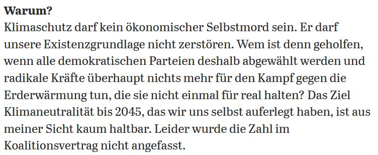 Screen-Shot Tagesspiegel-Interview:
Warum?
Klimaschutz darf kein ökonomischer Selbstmord sein. Er darf unsere Existenzgrundlage nicht zerstören. Wem ist denn geholfen, wenn alle demokratischen Parteien deshalb abgewählt werden und radikale Kräfte überhaupt nichts mehr für den Kampf gegen die Erderwärmung tun, die sie nicht einmal für real halten? Das Ziel Klimaneutralität bis 2045, das wir uns selbst auferlegt haben, ist aus meiner Sicht kaum haltbar. Leider wurde die Zahl im Koalitionsvertrag nicht angefasst. 