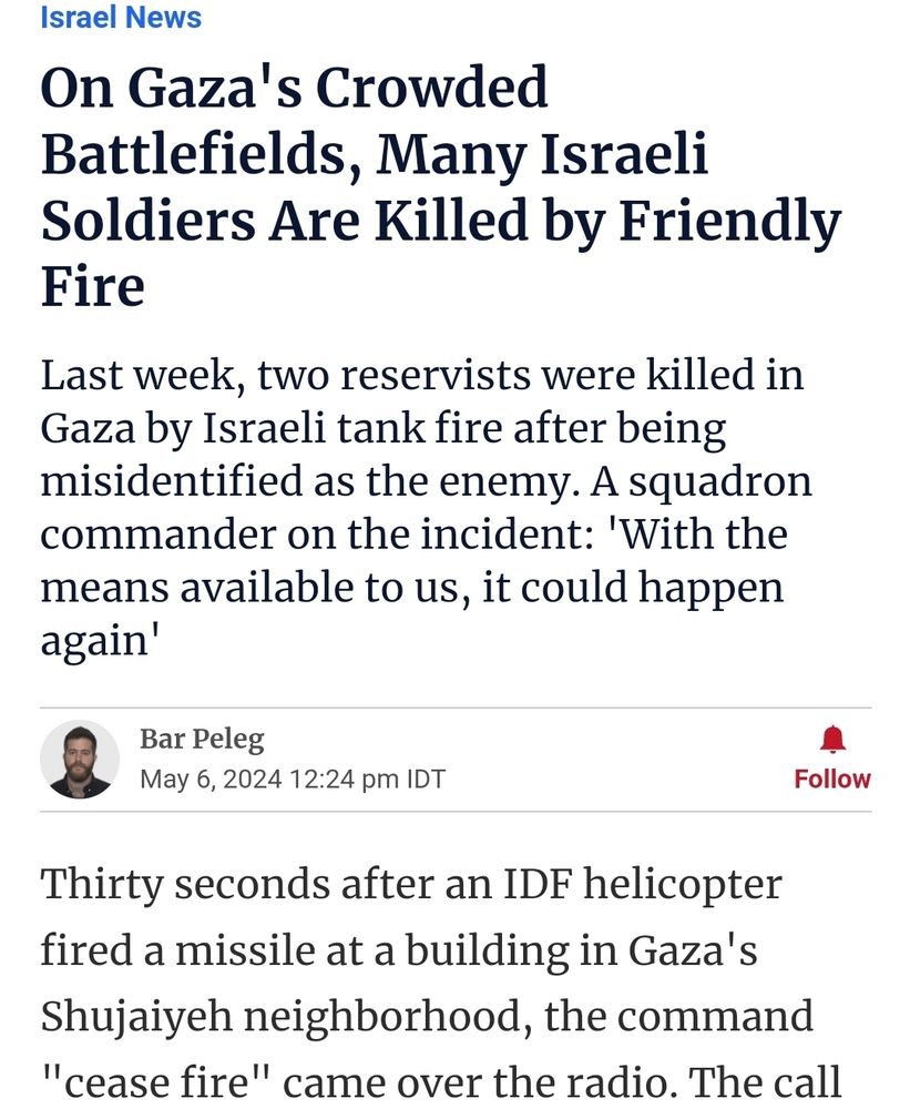 Quote: "Last week, two [Israeli] reservists were killed in Gaza by Israeli tank fire after being misidentified as the enemy."

Quote 2: "Thirty seconds after an IDF helicopter fired a missile at a building in Gaza's Shujaiyeh neighborhood, the command "cease fire" came over the radio..."