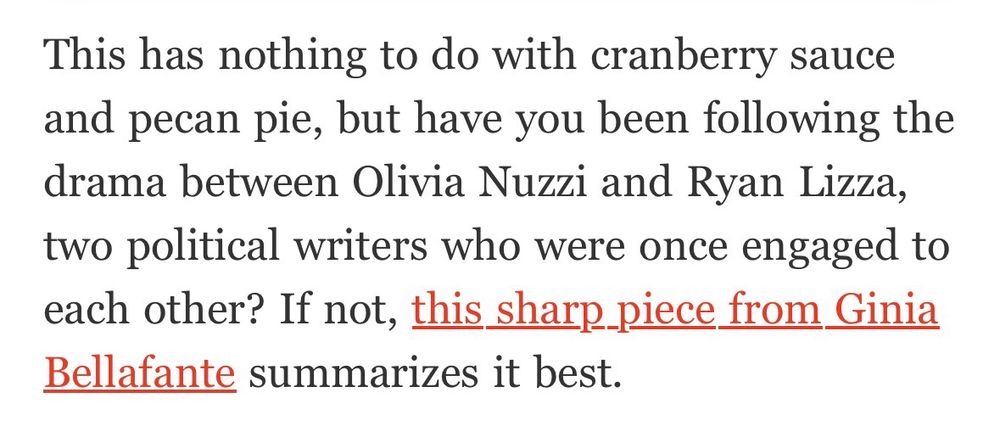 This has nothing to do with cranberry sauce and pecan pie, but have you been following the drama between Olivia Nuzzi and Ryan Lizza, two political writers who were once engaged to each other? If not, this sharp piece from Ginia Bellafante summarizes it best.