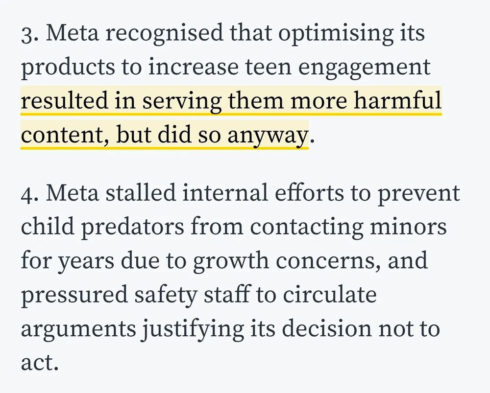 3. Meta recognised that optimising its products to increase teen engagement resulted in serving them more harmful content, but did so anyway.
4. Meta stalled internal efforts to prevent child predators from contacting minors for years due to growth concerns, and pressured safety staff to circulate arguments justifying its decision not to act.