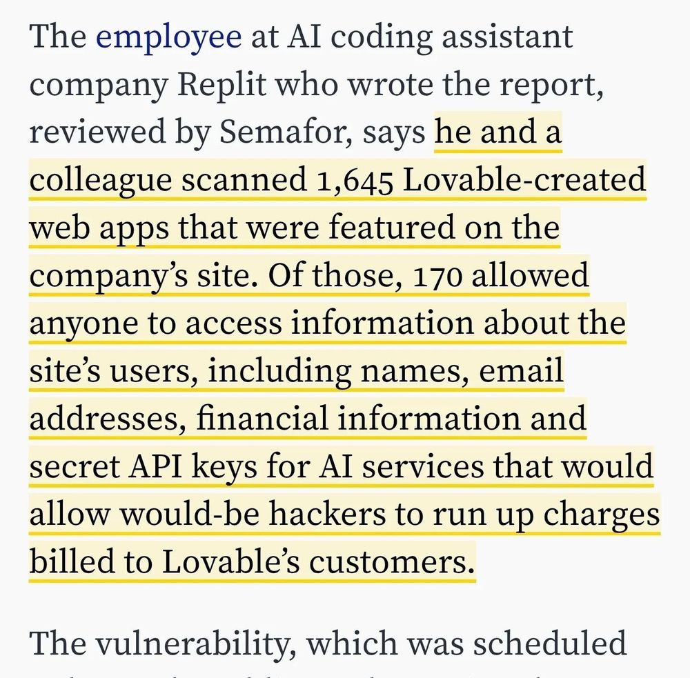 The employee at AI coding assistant company Replit who wrote the report, reviewed by Semafor, says he and a colleague scanned 1,645 Lovable-created web apps that were featured on the company’s site. Of those, 170 allowed anyone to access information about the site’s users, including names, email addresses, financial information and secret API keys for AI services that would allow would-be hackers to run up charges billed to Lovable’s customers.