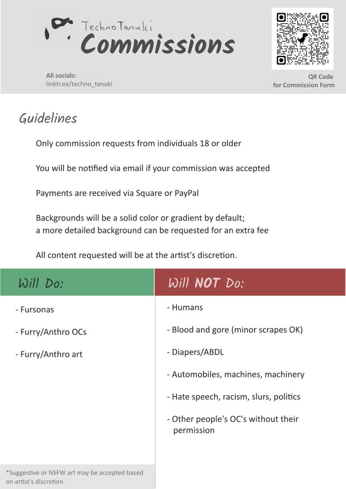 An infographic for Techno's Commissions with Guidelines, Will Do, and Will NOT Do sections:

Guidelines:
- Only commission requests from individuals 18 or older
- You will be notified via email if your commission was accepted
- Payments are received via Square or PayPal 
- Backgrounds will be a solid color or gradient by default; 
a more detailed background can be requested for an extra fee
- All content requested will be at the artist's discretion.

Will do:
- Fursonas
- Furry/Anthro OCs
- Furry/Anthro art

Will NOT do:
- Humans
- Blood and gore
- Automobiles, machines, machinery
- Diapers/ABDL
- Hate speech, racism, slurs, politics, or anything political
- Other owners' OC's without the owners' permission to proceed

All content types commissioned will be at artist's discretion.