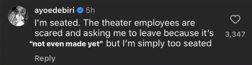 ayoedebiri
5h
I'm seated. The theater employees are scared and asking me to leave because it's
"not even made yet" but l'm simply too seated
Reply
3,347