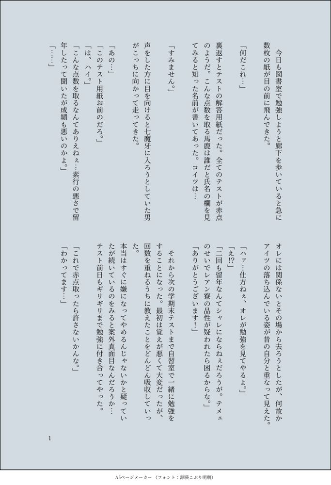 印刷された本の本文の体裁で画像化されたテキストです。
以下は本文の内容です。

　今日も図書室で勉強しようと廊下を歩いていると急に数枚の紙が目の前に飛んできた。

「何だこれ…」

裏返すとテストの解答用紙だった。全てのテストが赤点のようだ。こんな点数を取る馬鹿は誰だと氏名の欄を見てみると知った名前が書いてあった。コイツは…

「すみません。」

声をした方に目を向けると七魔牙に入ろうとしていた男がこっちに向かって走ってきた。

「あの…」
「このテスト用紙お前のだろ。」
「は、ハイ。」
「こんな点数を取るなんてありえねぇ…素行の悪さで留年したって聞いたが成績も悪いのかよ。」
「……」

オレには関係ないとその場から去ろうとしたが、何故かアイツの落ち込んでいる姿が昔の自分と重なって見えた。

「ハァ…仕方ねぇ、オレが勉強を見てやるよ。」
「え！？」
「二回も留年なんてシャレにならねぇだろうが。テメェのせいでレアン寮の品性が疑われたら困るからな。」
「ありがとうございます！」

　それから次の学期末テストまで自習室で一緒に勉強をすることになった。最初は覚えが悪くて大変だったが、回数を重ねるうちに教えたことをどんどん吸収していった。
本当はすぐに嫌になってやめるんじゃないかと疑っていたが続いているのをみると案外真面目なんだろうか…
テスト前日もギリギリまで勉強に付き合ってやった。

「これで赤点取ったら許さないかんな。」
「わかってます…」



